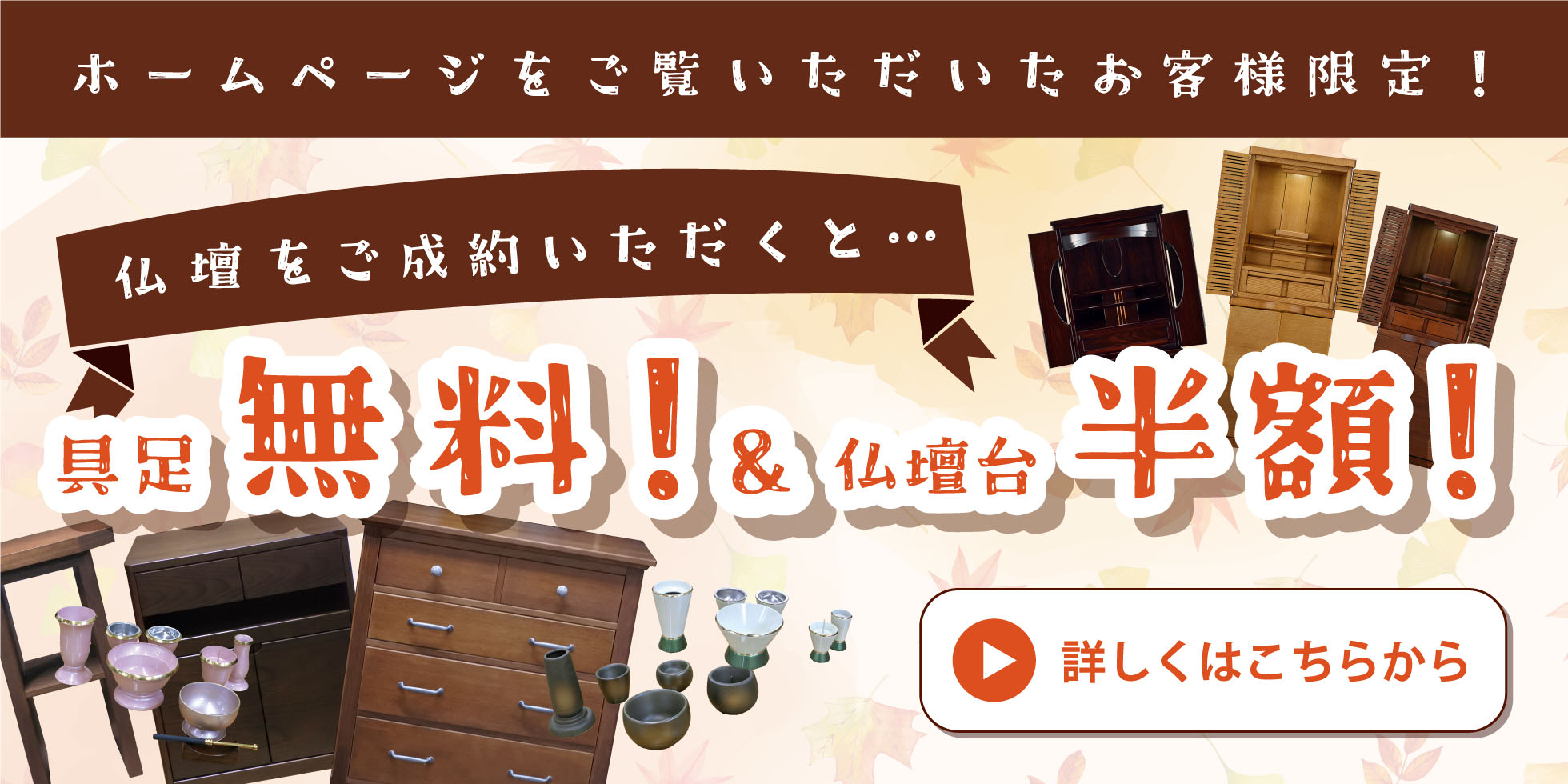 ホームページをご覧いただいたお客様限定！ 仏壇をご成約いただくと…具足無料！ & 仏壇台半額！