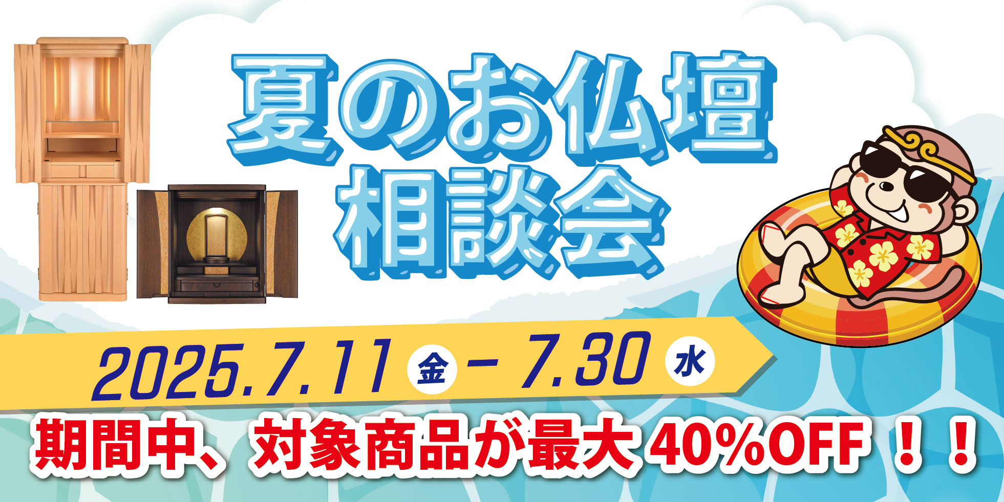 夏のお仏壇相談会 2025.7.11（金） - 7.30（水） 期間中、対象商品が最大40%OFF!!